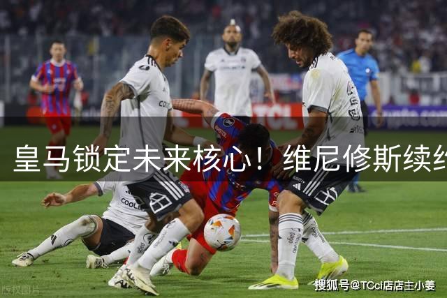 皇马锁定未来核心！维尼修斯续约至2032年获新援力挺